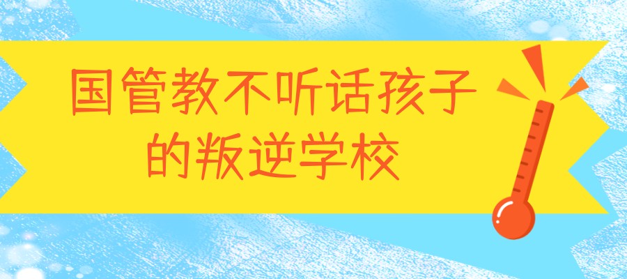国内专门管教不听话孩子的叛逆学校实力排名介绍 国内专门管教不听话孩子的叛逆学校实力排名介绍