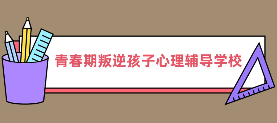青春期叛逆孩子心理辅导学校十大排行榜名单一览