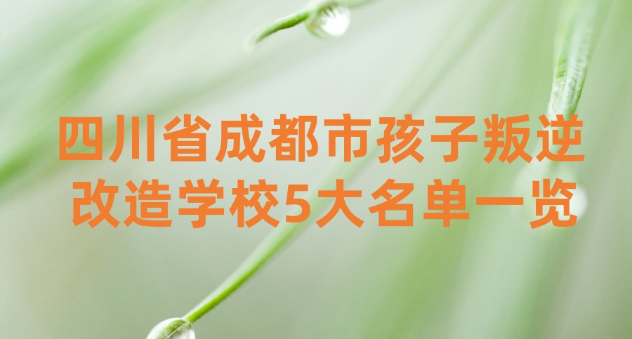 四川省成都市孩子叛逆改造学校5大名单一览