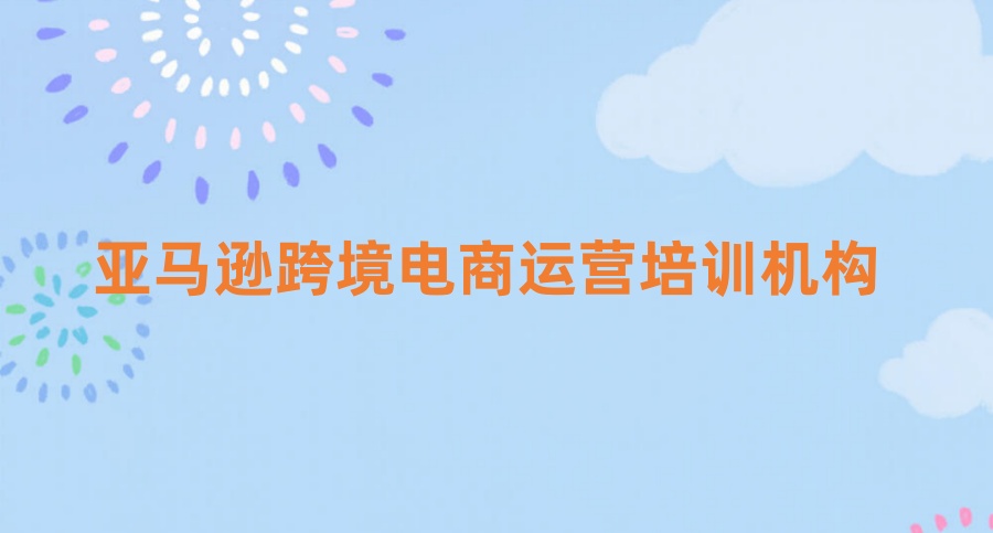 十大深圳排名好的亚马逊跨境电商运营培训机构一览top名单