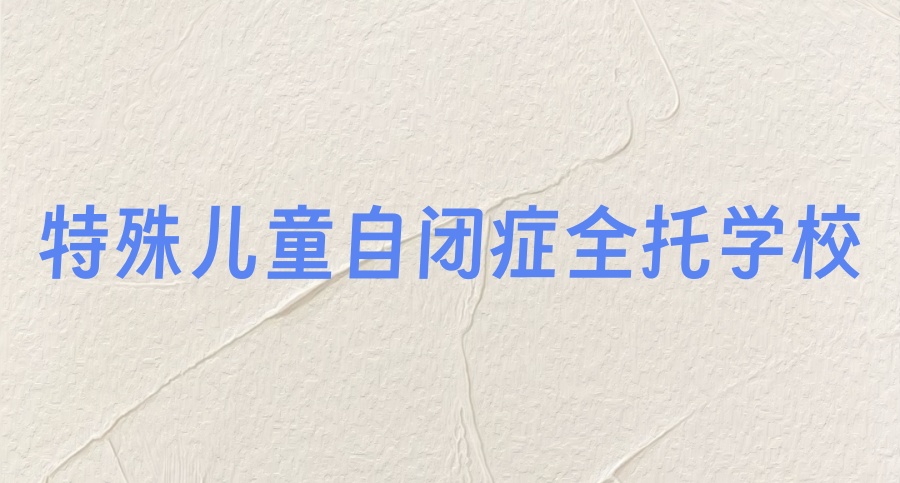 特殊儿童自闭症全托学校哪里有-这三所学校整体评价不错！