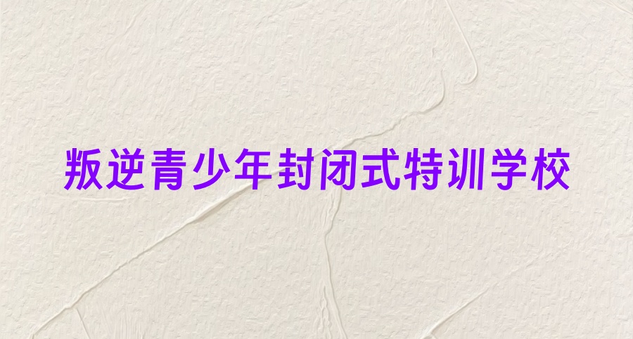 咸阳封闭式叛逆问题青少年管教学校