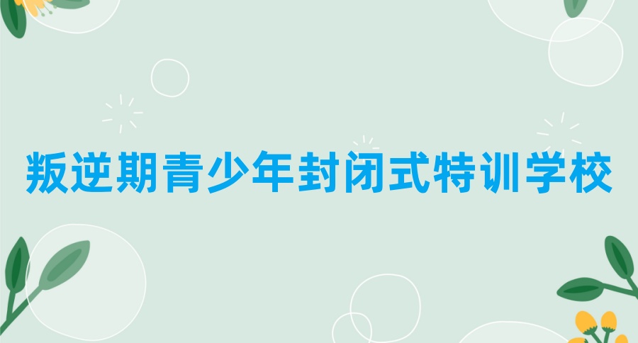 详情公布：河南省内正规的叛逆期青少年十大封闭式特训学校排名及简介