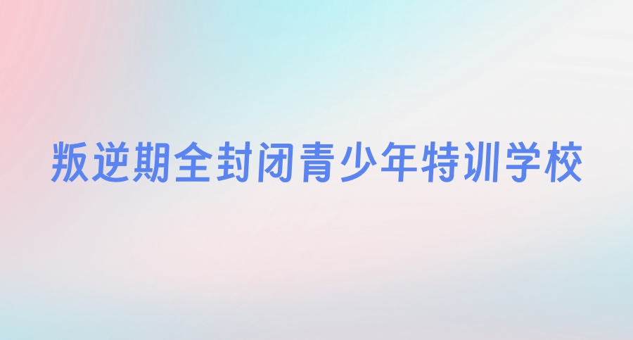 叛逆封闭式青少年军事化管理特训学校