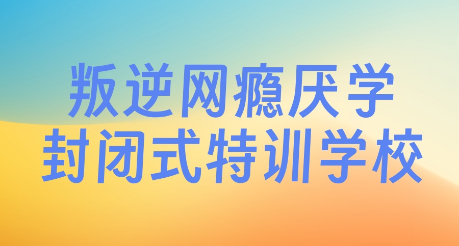 云南昆明叛逆封闭式青少年特训学校