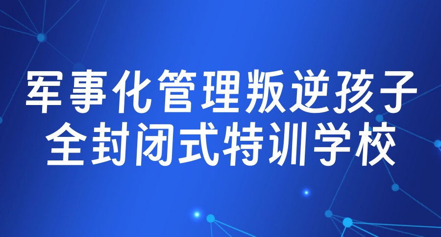 国内正规的top10大问题孩子叛逆封闭式特训学校名单一览更新