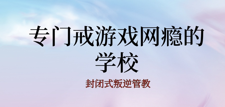 商洛青少年叛逆戒网瘾全封闭管理学校靠谱名单前十公布一览