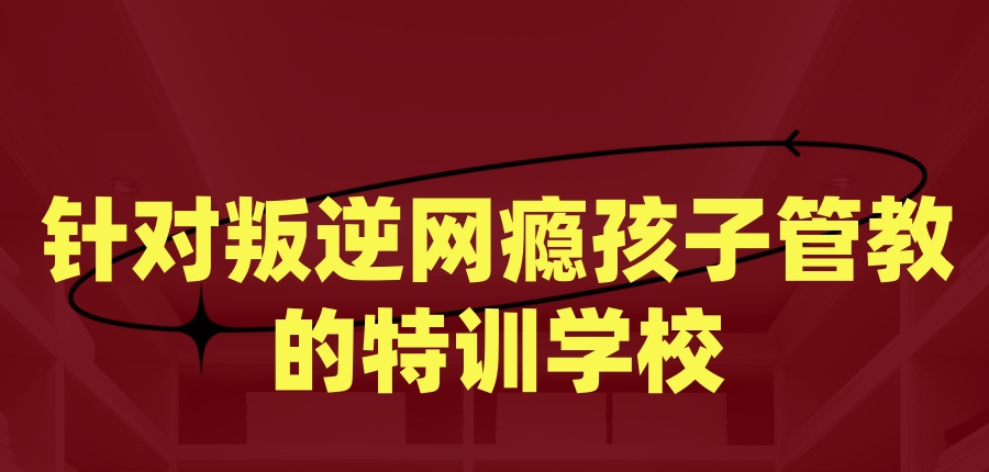 针对叛逆网瘾孩子管教的特训学校
