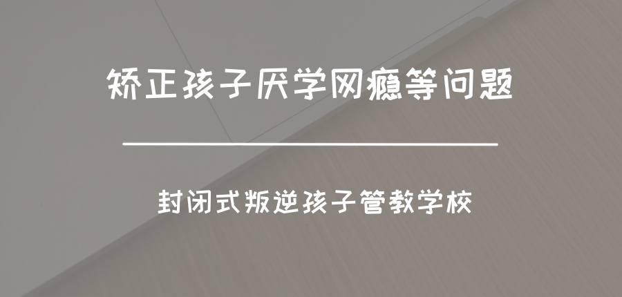 西安矫正孩子厌学网瘾等问题！口碑推荐这家封闭式叛逆孩子管教学校
