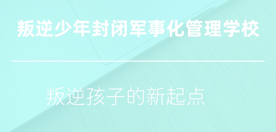 叛逆孩子的新起点-正规叛逆少年封闭军事化管理学校热推前五家公布