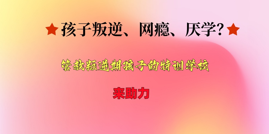 孩子叛逆、网瘾、厌学？八大管教叛逆期孩子的特训学校排名出炉