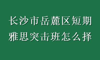 长沙市岳麓区短期雅思突击班怎么择校？避开3个坑，学习效率翻倍