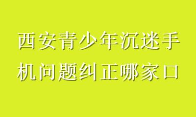 西安青少年沉迷手机问题纠正哪家口碑好？家长必看的专业选择指南